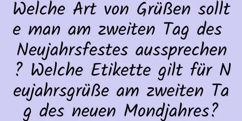 Welche Art von Grüßen sollte man am zweiten Tag des Neujahrsfestes aussprechen? Welche Etikette gilt für Neujahrsgrüße am zweiten Tag des neuen Mondjahres?