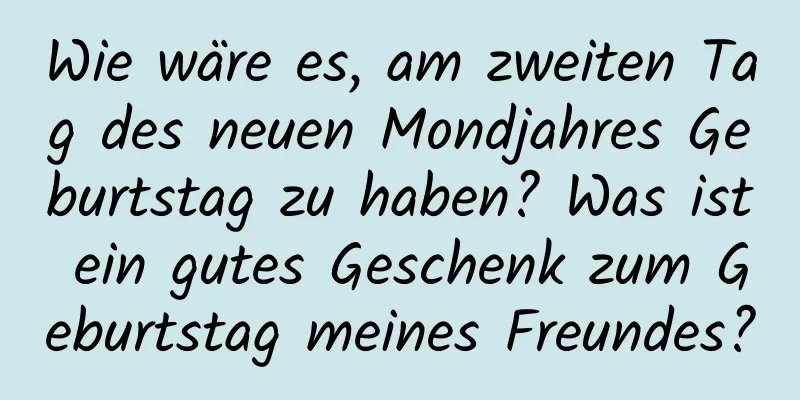 Wie wäre es, am zweiten Tag des neuen Mondjahres Geburtstag zu haben? Was ist ein gutes Geschenk zum Geburtstag meines Freundes?