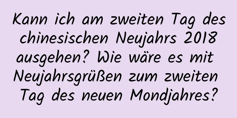 Kann ich am zweiten Tag des chinesischen Neujahrs 2018 ausgehen? Wie wäre es mit Neujahrsgrüßen zum zweiten Tag des neuen Mondjahres?