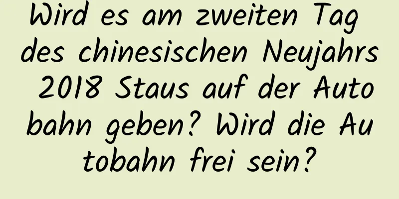 Wird es am zweiten Tag des chinesischen Neujahrs 2018 Staus auf der Autobahn geben? Wird die Autobahn frei sein?