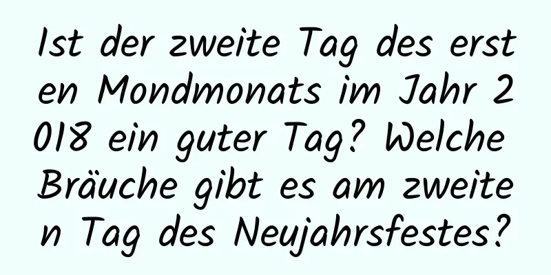 Ist der zweite Tag des ersten Mondmonats im Jahr 2018 ein guter Tag? Welche Bräuche gibt es am zweiten Tag des Neujahrsfestes?