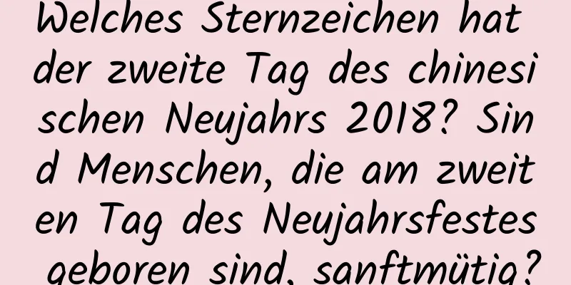 Welches Sternzeichen hat der zweite Tag des chinesischen Neujahrs 2018? Sind Menschen, die am zweiten Tag des Neujahrsfestes geboren sind, sanftmütig?