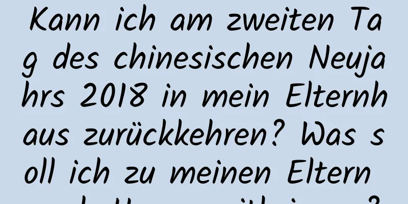 Kann ich am zweiten Tag des chinesischen Neujahrs 2018 in mein Elternhaus zurückkehren? Was soll ich zu meinen Eltern nach Hause mitbringen?