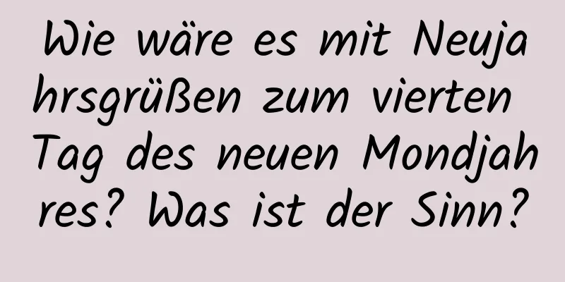 Wie wäre es mit Neujahrsgrüßen zum vierten Tag des neuen Mondjahres? Was ist der Sinn?