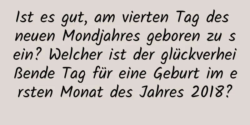 Ist es gut, am vierten Tag des neuen Mondjahres geboren zu sein? Welcher ist der glückverheißende Tag für eine Geburt im ersten Monat des Jahres 2018?