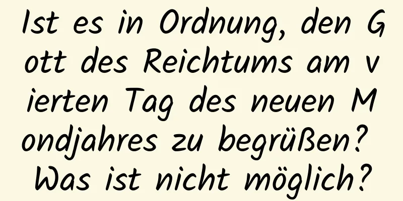 Ist es in Ordnung, den Gott des Reichtums am vierten Tag des neuen Mondjahres zu begrüßen? Was ist nicht möglich?