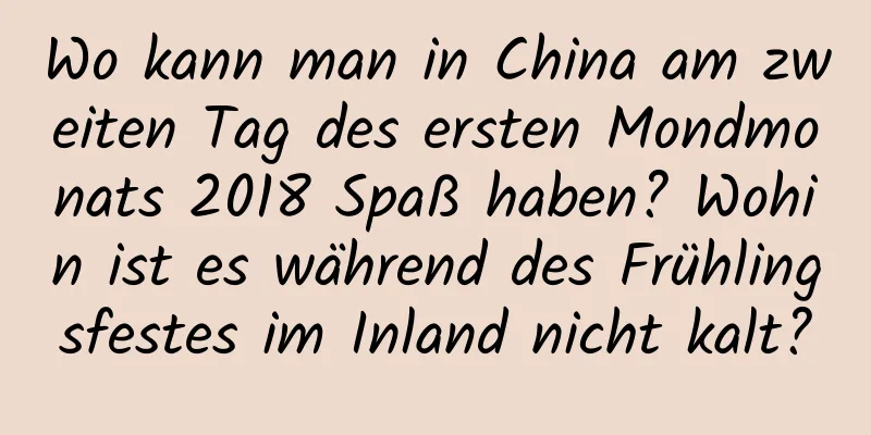 Wo kann man in China am zweiten Tag des ersten Mondmonats 2018 Spaß haben? Wohin ist es während des Frühlingsfestes im Inland nicht kalt?