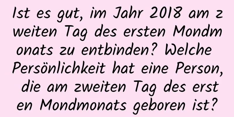 Ist es gut, im Jahr 2018 am zweiten Tag des ersten Mondmonats zu entbinden? Welche Persönlichkeit hat eine Person, die am zweiten Tag des ersten Mondmonats geboren ist?