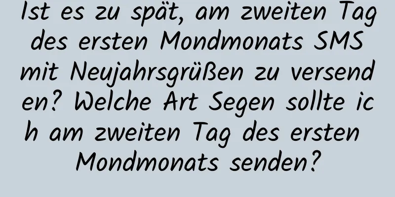 Ist es zu spät, am zweiten Tag des ersten Mondmonats SMS mit Neujahrsgrüßen zu versenden? Welche Art Segen sollte ich am zweiten Tag des ersten Mondmonats senden?