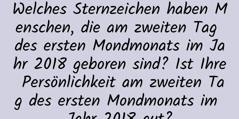 Welches Sternzeichen haben Menschen, die am zweiten Tag des ersten Mondmonats im Jahr 2018 geboren sind? Ist Ihre Persönlichkeit am zweiten Tag des ersten Mondmonats im Jahr 2018 gut?