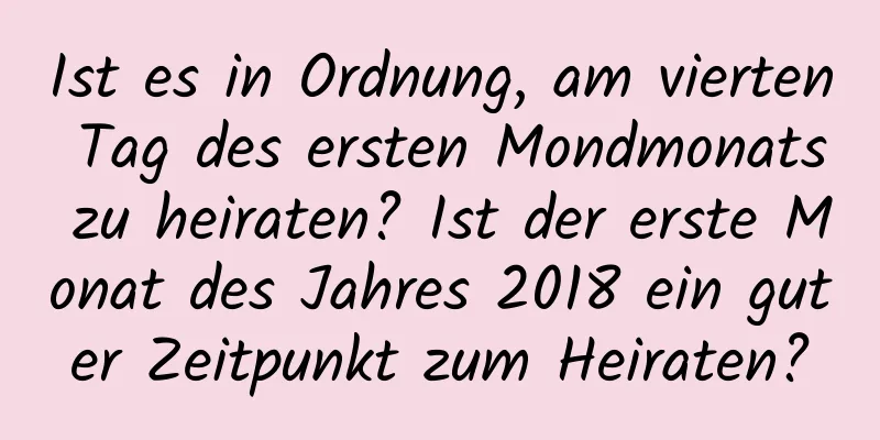 Ist es in Ordnung, am vierten Tag des ersten Mondmonats zu heiraten? Ist der erste Monat des Jahres 2018 ein guter Zeitpunkt zum Heiraten?