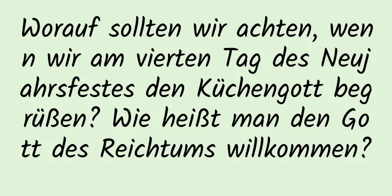 Worauf sollten wir achten, wenn wir am vierten Tag des Neujahrsfestes den Küchengott begrüßen? Wie heißt man den Gott des Reichtums willkommen?