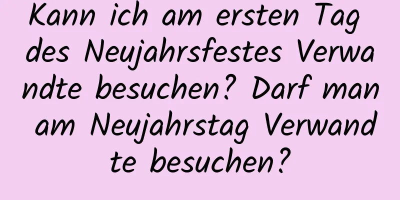 Kann ich am ersten Tag des Neujahrsfestes Verwandte besuchen? Darf man am Neujahrstag Verwandte besuchen?