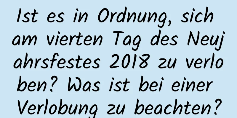 Ist es in Ordnung, sich am vierten Tag des Neujahrsfestes 2018 zu verloben? Was ist bei einer Verlobung zu beachten?