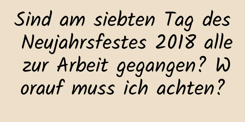 Sind am siebten Tag des Neujahrsfestes 2018 alle zur Arbeit gegangen? Worauf muss ich achten?