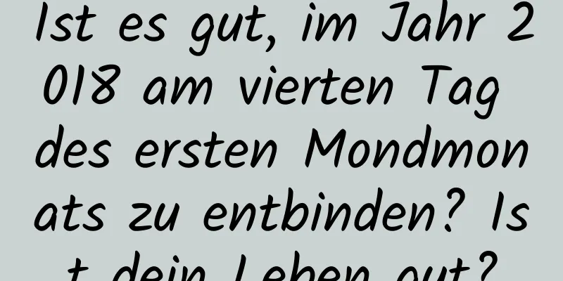 Ist es gut, im Jahr 2018 am vierten Tag des ersten Mondmonats zu entbinden? Ist dein Leben gut?