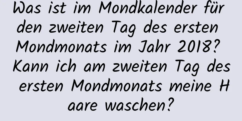 Was ist im Mondkalender für den zweiten Tag des ersten Mondmonats im Jahr 2018? Kann ich am zweiten Tag des ersten Mondmonats meine Haare waschen?