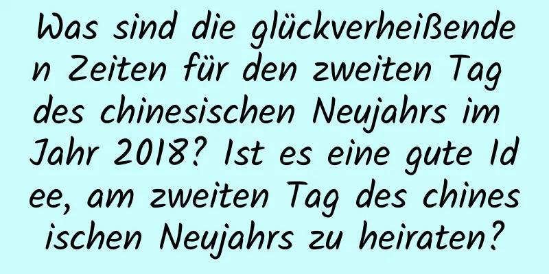 Was sind die glückverheißenden Zeiten für den zweiten Tag des chinesischen Neujahrs im Jahr 2018? Ist es eine gute Idee, am zweiten Tag des chinesischen Neujahrs zu heiraten?