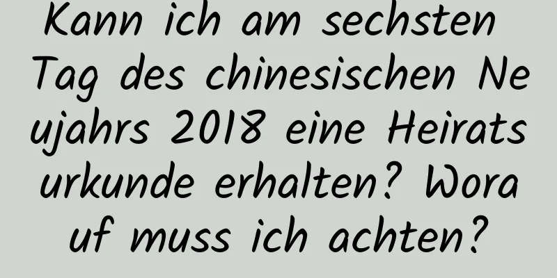 Kann ich am sechsten Tag des chinesischen Neujahrs 2018 eine Heiratsurkunde erhalten? Worauf muss ich achten?