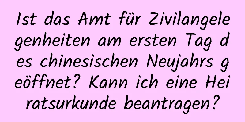 Ist das Amt für Zivilangelegenheiten am ersten Tag des chinesischen Neujahrs geöffnet? Kann ich eine Heiratsurkunde beantragen?