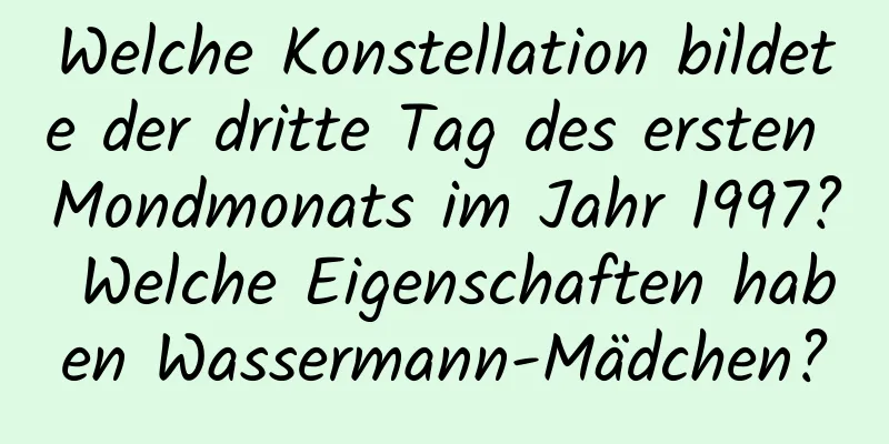 Welche Konstellation bildete der dritte Tag des ersten Mondmonats im Jahr 1997? Welche Eigenschaften haben Wassermann-Mädchen?