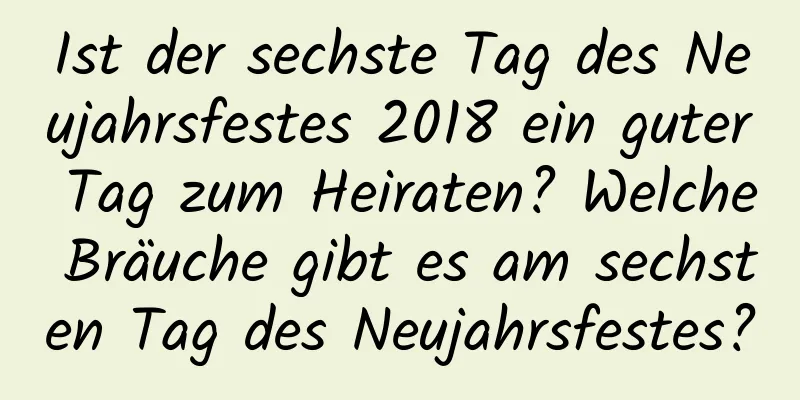 Ist der sechste Tag des Neujahrsfestes 2018 ein guter Tag zum Heiraten? Welche Bräuche gibt es am sechsten Tag des Neujahrsfestes?