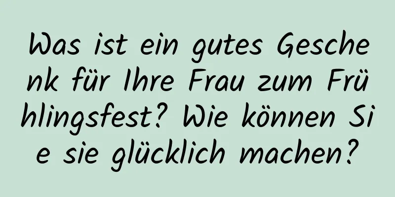 Was ist ein gutes Geschenk für Ihre Frau zum Frühlingsfest? Wie können Sie sie glücklich machen?