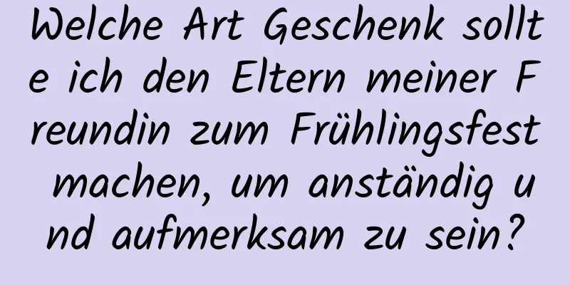 Welche Art Geschenk sollte ich den Eltern meiner Freundin zum Frühlingsfest machen, um anständig und aufmerksam zu sein?