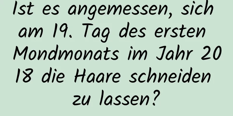 Ist es angemessen, sich am 19. Tag des ersten Mondmonats im Jahr 2018 die Haare schneiden zu lassen?