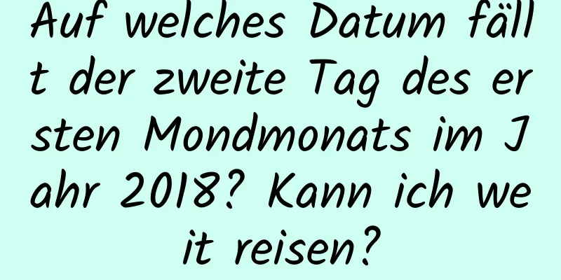 Auf welches Datum fällt der zweite Tag des ersten Mondmonats im Jahr 2018? Kann ich weit reisen?