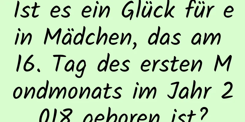 Ist es ein Glück für ein Mädchen, das am 16. Tag des ersten Mondmonats im Jahr 2018 geboren ist?