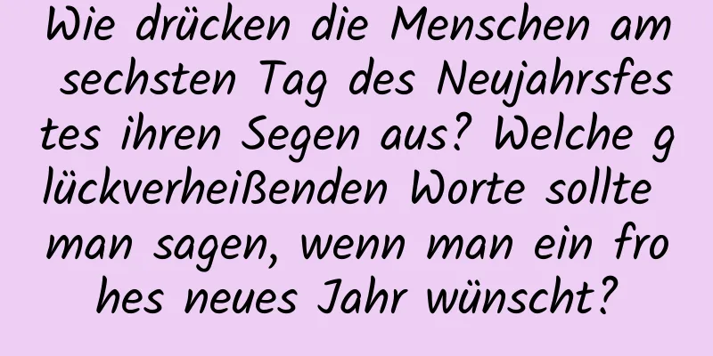 Wie drücken die Menschen am sechsten Tag des Neujahrsfestes ihren Segen aus? Welche glückverheißenden Worte sollte man sagen, wenn man ein frohes neues Jahr wünscht?