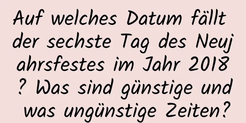 Auf welches Datum fällt der sechste Tag des Neujahrsfestes im Jahr 2018? Was sind günstige und was ungünstige Zeiten?