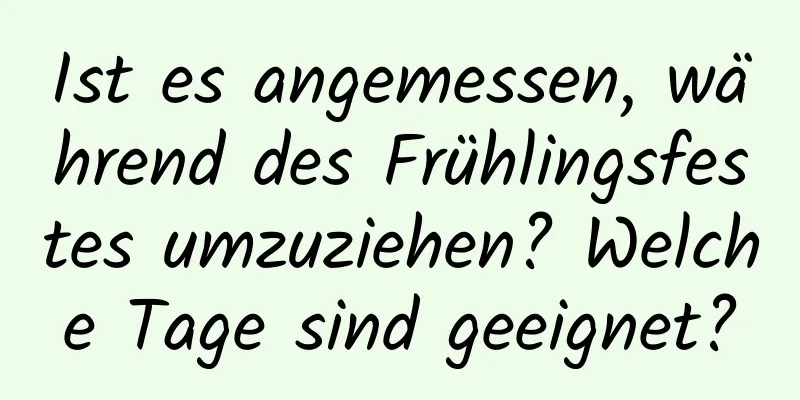 Ist es angemessen, während des Frühlingsfestes umzuziehen? Welche Tage sind geeignet?