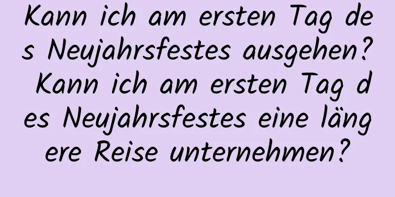 Kann ich am ersten Tag des Neujahrsfestes ausgehen? Kann ich am ersten Tag des Neujahrsfestes eine längere Reise unternehmen?