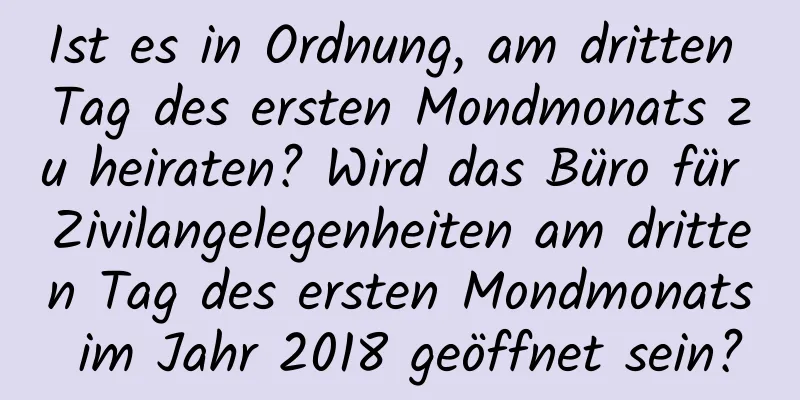 Ist es in Ordnung, am dritten Tag des ersten Mondmonats zu heiraten? Wird das Büro für Zivilangelegenheiten am dritten Tag des ersten Mondmonats im Jahr 2018 geöffnet sein?