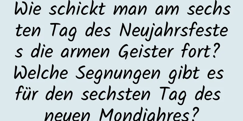 Wie schickt man am sechsten Tag des Neujahrsfestes die armen Geister fort? Welche Segnungen gibt es für den sechsten Tag des neuen Mondjahres?