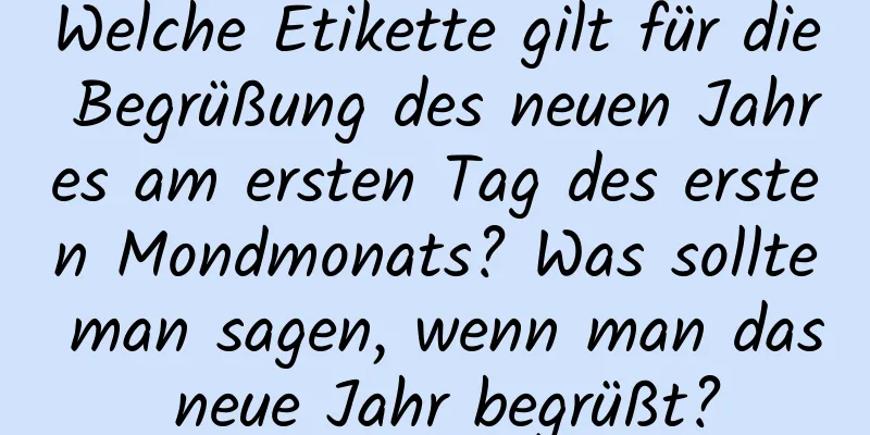 Welche Etikette gilt für die Begrüßung des neuen Jahres am ersten Tag des ersten Mondmonats? Was sollte man sagen, wenn man das neue Jahr begrüßt?