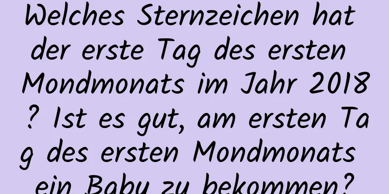 Welches Sternzeichen hat der erste Tag des ersten Mondmonats im Jahr 2018? Ist es gut, am ersten Tag des ersten Mondmonats ein Baby zu bekommen?