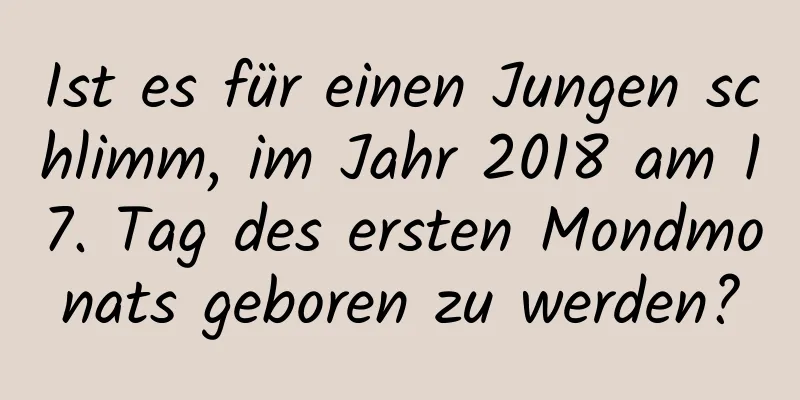 Ist es für einen Jungen schlimm, im Jahr 2018 am 17. Tag des ersten Mondmonats geboren zu werden?