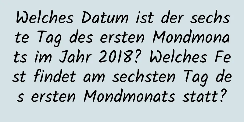 Welches Datum ist der sechste Tag des ersten Mondmonats im Jahr 2018? Welches Fest findet am sechsten Tag des ersten Mondmonats statt?