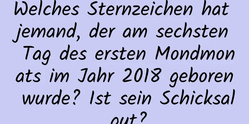 Welches Sternzeichen hat jemand, der am sechsten Tag des ersten Mondmonats im Jahr 2018 geboren wurde? Ist sein Schicksal gut?