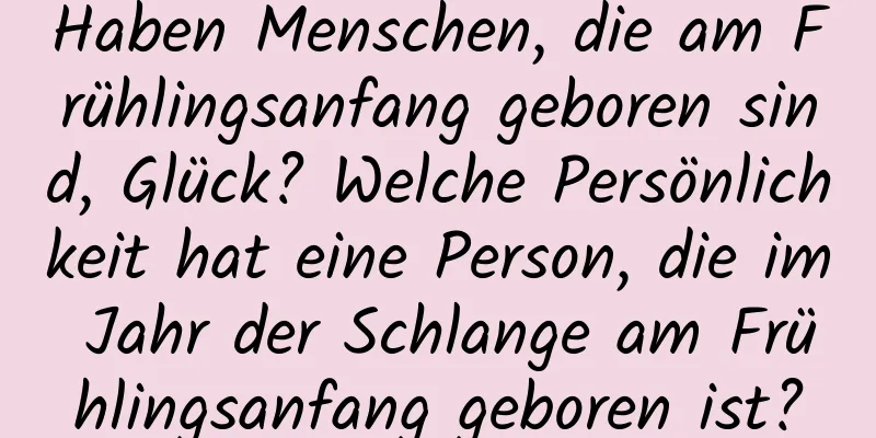 Haben Menschen, die am Frühlingsanfang geboren sind, Glück? Welche Persönlichkeit hat eine Person, die im Jahr der Schlange am Frühlingsanfang geboren ist?