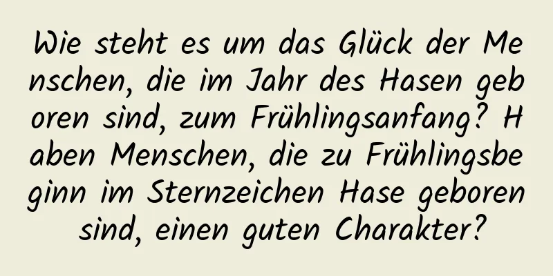 Wie steht es um das Glück der Menschen, die im Jahr des Hasen geboren sind, zum Frühlingsanfang? Haben Menschen, die zu Frühlingsbeginn im Sternzeichen Hase geboren sind, einen guten Charakter?