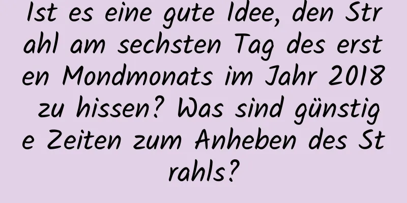 Ist es eine gute Idee, den Strahl am sechsten Tag des ersten Mondmonats im Jahr 2018 zu hissen? Was sind günstige Zeiten zum Anheben des Strahls?