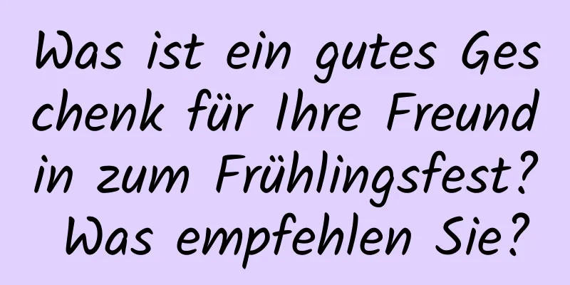 Was ist ein gutes Geschenk für Ihre Freundin zum Frühlingsfest? Was empfehlen Sie?