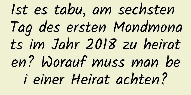 Ist es tabu, am sechsten Tag des ersten Mondmonats im Jahr 2018 zu heiraten? Worauf muss man bei einer Heirat achten?