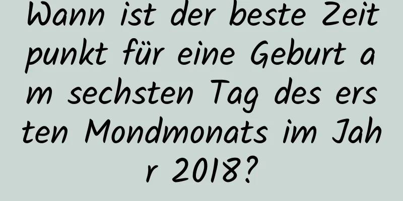 Wann ist der beste Zeitpunkt für eine Geburt am sechsten Tag des ersten Mondmonats im Jahr 2018?