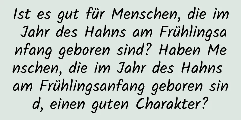 Ist es gut für Menschen, die im Jahr des Hahns am Frühlingsanfang geboren sind? Haben Menschen, die im Jahr des Hahns am Frühlingsanfang geboren sind, einen guten Charakter?