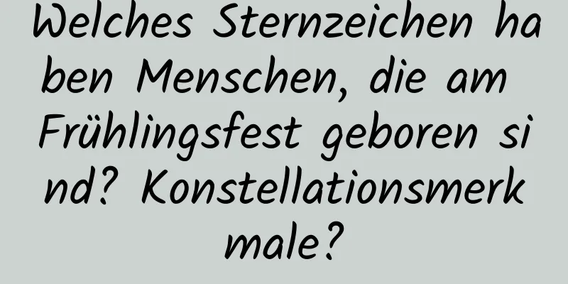 Welches Sternzeichen haben Menschen, die am Frühlingsfest geboren sind? Konstellationsmerkmale?